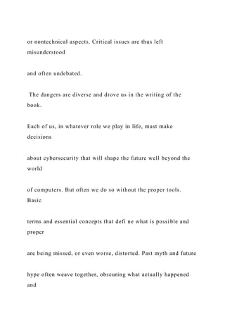 or nontechnical aspects. Critical issues are thus left
misunderstood
and often undebated.
The dangers are diverse and drove us in the writing of the
book.
Each of us, in whatever role we play in life, must make
decisions
about cybersecurity that will shape the future well beyond the
world
of computers. But often we do so without the proper tools.
Basic
terms and essential concepts that defi ne what is possible and
proper
are being missed, or even worse, distorted. Past myth and future
hype often weave together, obscuring what actually happened
and
 