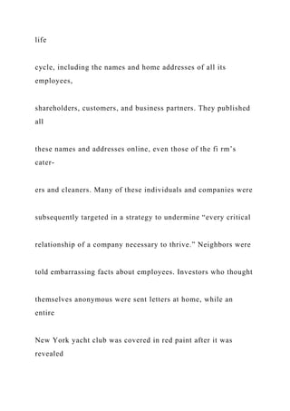life
cycle, including the names and home addresses of all its
employees,
shareholders, customers, and business partners. They published
all
these names and addresses online, even those of the fi rm’s
cater-
ers and cleaners. Many of these individuals and companies were
subsequently targeted in a strategy to undermine “every critical
relationship of a company necessary to thrive.” Neighbors were
told embarrassing facts about employees. Investors who thought
themselves anonymous were sent letters at home, while an
entire
New York yacht club was covered in red paint after it was
revealed
 