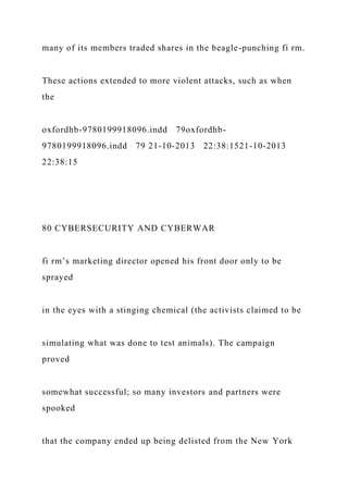 many of its members traded shares in the beagle-punching fi rm.
These actions extended to more violent attacks, such as when
the
oxfordhb-9780199918096.indd 79oxfordhb-
9780199918096.indd 79 21-10-2013 22:38:1521-10-2013
22:38:15
80 CYBERSECURITY AND CYBERWAR
fi rm’s marketing director opened his front door only to be
sprayed
in the eyes with a stinging chemical (the activists claimed to be
simulating what was done to test animals). The campaign
proved
somewhat successful; so many investors and partners were
spooked
that the company ended up being delisted from the New York
 