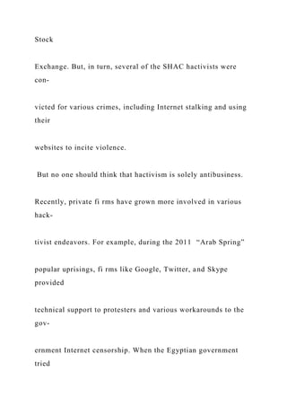 Stock
Exchange. But, in turn, several of the SHAC hactivists were
con-
victed for various crimes, including Internet stalking and using
their
websites to incite violence.
But no one should think that hactivism is solely antibusiness.
Recently, private fi rms have grown more involved in various
hack-
tivist endeavors. For example, during the 2011 “Arab Spring”
popular uprisings, fi rms like Google, Twitter, and Skype
provided
technical support to protesters and various workarounds to the
gov-
ernment Internet censorship. When the Egyptian government
tried
 
