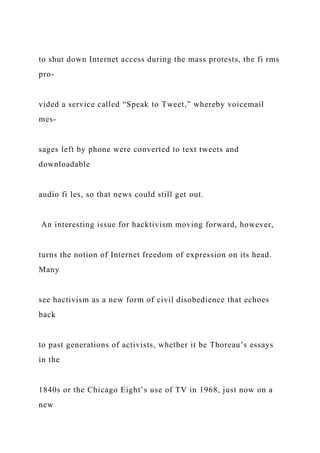 to shut down Internet access during the mass protests, the fi rms
pro-
vided a service called “Speak to Tweet,” whereby voicemail
mes-
sages left by phone were converted to text tweets and
downloadable
audio fi les, so that news could still get out.
An interesting issue for hacktivism moving forward, however,
turns the notion of Internet freedom of expression on its head.
Many
see hactivism as a new form of civil disobedience that echoes
back
to past generations of activists, whether it be Thoreau’s essays
in the
1840s or the Chicago Eight’s use of TV in 1968, just now on a
new
 