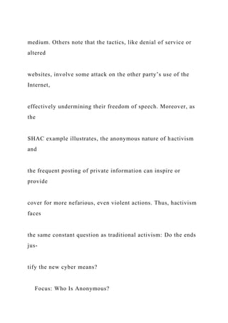 medium. Others note that the tactics, like denial of service or
altered
websites, involve some attack on the other party’s use of the
Internet,
effectively undermining their freedom of speech. Moreover, as
the
SHAC example illustrates, the anonymous nature of hactivism
and
the frequent posting of private information can inspire or
provide
cover for more nefarious, even violent actions. Thus, hactivism
faces
the same constant question as traditional activism: Do the ends
jus-
tify the new cyber means?
Focus: Who Is Anonymous?
 