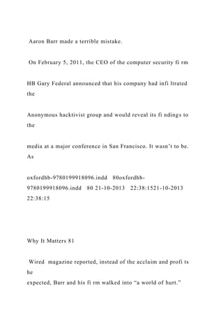 Aaron Barr made a terrible mistake.
On February 5, 2011, the CEO of the computer security fi rm
HB Gary Federal announced that his company had infi ltrated
the
Anonymous hacktivist group and would reveal its fi ndings to
the
media at a major conference in San Francisco. It wasn’t to be.
As
oxfordhb-9780199918096.indd 80oxfordhb-
9780199918096.indd 80 21-10-2013 22:38:1521-10-2013
22:38:15
Why It Matters 81
Wired magazine reported, instead of the acclaim and profi ts
he
expected, Barr and his fi rm walked into “a world of hurt.”
 