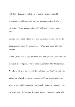 HG Gary Federal’s website was quickly compromised by
Anonymous, which posted its own message on the firm’s very
own site: “Your recent claims of ‘infiltrating’ Anonymous
amuse
us, and so do your attempts at using Anonymous as a means to
get press attention for yourself. . . . What you have failed to
realize
is that, just because you have the title and general appearance of
a ‘security’ company, you’re nothing compared to Anonymous.
You have little to no security knowledge. . . . You’re a pathetic
gathering of media-whoring money-grabbing sycophants who
want to reel in business for your equally pathetic company. Let
us teach you a lesson you’ll never forget: you don’t mess with
 