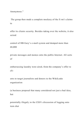 Anonymous.”
The group then made a complete mockery of the fi rm’s claims
to
offer its clients security. Besides taking over the website, it also
seized
control of HB Gary’s e-mail system and dumped more than
68,000
private messages and memos onto the public Internet. All sorts
of
embarrassing laundry were aired, from the company’s offer to
cli-
ents to target journalists and donors to the WikiLeaks
organization
(a business proposal that many considered not just a bad idea,
but
potentially illegal), to the CEO’s discussion of logging onto
teen chat
 