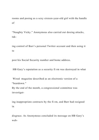 rooms and posing as a sexy sixteen-year-old girl with the handle
of
“Naughty Vicky.” Anonymous also carried out doxing attacks,
tak-
ing control of Barr’s personal Twitter account and then using it
to
post his Social Security number and home address.
HB Gary’s reputation as a security fi rm was destroyed in what
Wired magazine described as an electronic version of a
“beatdown.”
By the end of the month, a congressional committee was
investigat-
ing inappropriate contracts by the fi rm, and Barr had resigned
in
disgrace. As Anonymous concluded its message on HB Gary’s
web-
 