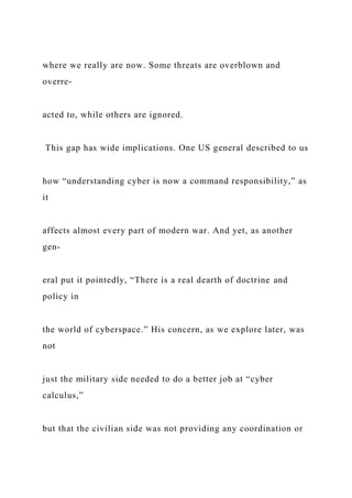 where we really are now. Some threats are overblown and
overre-
acted to, while others are ignored.
This gap has wide implications. One US general described to us
how “understanding cyber is now a command responsibility,” as
it
affects almost every part of modern war. And yet, as another
gen-
eral put it pointedly, “There is a real dearth of doctrine and
policy in
the world of cyberspace.” His concern, as we explore later, was
not
just the military side needed to do a better job at “cyber
calculus,”
but that the civilian side was not providing any coordination or
 