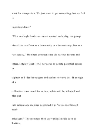 want for recognition. We just want to get something that we feel
is
important done.”
With no single leader or central control authority, the group
visualizes itself not as a democracy or a bureaucracy, but as a
“do-ocracy.” Members communicate via various forums and
Internet Relay Chat (IRC) networks to debate potential causes
to
support and identify targets and actions to carry out. If enough
of a
collective is on board for action, a date will be selected and
plan put
into action; one member described it as “ultra-coordinated
moth-
erfuckery.” The members then use various media such as
Twitter,
 