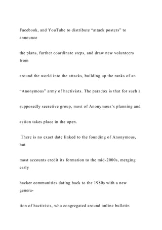 Facebook, and YouTube to distribute “attack posters” to
announce
the plans, further coordinate steps, and draw new volunteers
from
around the world into the attacks, building up the ranks of an
“Anonymous” army of hactivists. The paradox is that for such a
supposedly secretive group, most of Anonymous’s planning and
action takes place in the open.
There is no exact date linked to the founding of Anonymous,
but
most accounts credit its formation to the mid-2000s, merging
early
hacker communities dating back to the 1980s with a new
genera-
tion of hactivists, who congregated around online bulletin
 