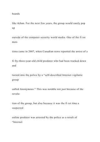 boards
like 4chan. For the next few years, the group would rarely pop
up
outside of the computer security world media. One of the fi rst
men-
tions came in 2007, when Canadian news reported the arrest of a
fi fty-three-year-old child predator who had been tracked down
and
turned into the police by a “self-described Internet vigilante
group
called Anonymous.” This was notable not just because of the
revela-
tion of the group, but also because it was the fi rst time a
suspected
online predator was arrested by the police as a result of
“Internet
 