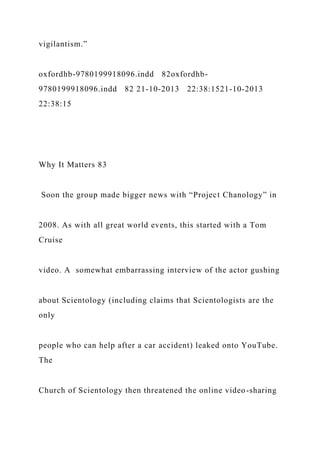 vigilantism.”
oxfordhb-9780199918096.indd 82oxfordhb-
9780199918096.indd 82 21-10-2013 22:38:1521-10-2013
22:38:15
Why It Matters 83
Soon the group made bigger news with “Project Chanology” in
2008. As with all great world events, this started with a Tom
Cruise
video. A somewhat embarrassing interview of the actor gushing
about Scientology (including claims that Scientologists are the
only
people who can help after a car accident) leaked onto YouTube.
The
Church of Scientology then threatened the online video-sharing
 