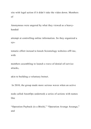 site with legal action if it didn’t take the video down. Members
of
Anonymous were angered by what they viewed as a heavy-
handed
attempt at controlling online information. So they organized a
sys-
tematic effort instead to knock Scientology websites offl ine,
with
members assembling to launch a wave of denial-of-service
attacks,
akin to building a voluntary botnet.
In 2010, the group made more serious waves when an active
node called AnonOps undertook a series of actions with names
like
“Operation Payback (is a Bitch),” “Operation Avenge Assange,”
and
 