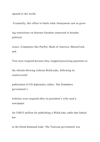 opened to the world.
Eventually, this effort to battle what Anonymous saw as grow-
ing restrictions on Internet freedom connected to broader
political
issues. Companies like PayPal, Bank of America, MasterCard,
and
Visa were targeted because they stopped processing payments to
the whistle-blowing website WikiLeaks, following its
controversial
publication of US diplomatic cables. The Zimbabwe
government’s
websites were targeted after its president’s wife sued a
newspaper
for US$15 million for publishing a WikiLeaks cable that linked
her
to the blood diamond trade. The Tunisian government was
 