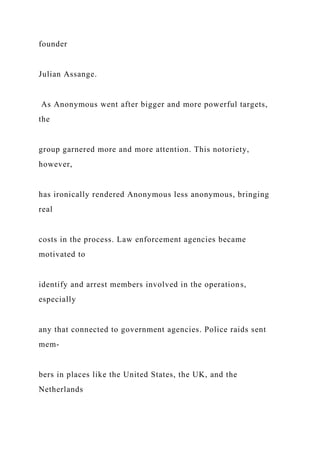 founder
Julian Assange.
As Anonymous went after bigger and more powerful targets,
the
group garnered more and more attention. This notoriety,
however,
has ironically rendered Anonymous less anonymous, bringing
real
costs in the process. Law enforcement agencies became
motivated to
identify and arrest members involved in the operations,
especially
any that connected to government agencies. Police raids sent
mem-
bers in places like the United States, the UK, and the
Netherlands
 