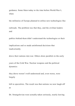 guidance. Some liken today to the time before World War I,
when
the militaries of Europe planned to utilize new technologies like
railroads. The problem was that they, and the civilian leaders
and
publics behind them didn’t understand the technologies or their
implications and so made uninformed decisions that
inadvertently
drove their nations into war. Others draw parallels to the early
years of the Cold War. Nuclear weapons and the political
dynamics
they drove weren’t well understood and, even worse, were
largely
left to specialists. The result was that notions we now laugh off
as
Dr. Strangelovian were actually taken seriously, nearly leaving
 