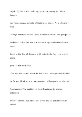 to jail. By 2011, the challenge grew more complex, when
danger-
ous foes emerged outside of traditional states. As a US Army
War
College report explored, “Two clandestine non-state groups—a
hacktivist collective and a Mexican drug cartel—stared each
other
down in the digital domain, with potentially fatal real world
conse-
quences for both sides.”
The episode started when the Los Zetas, a drug cartel founded
by former Mexican army commandos, kidnapped a member of
Anonymous. The hacktivists then threatened to post an
extensive
array of information about Los Zetas and its partners online
unless
 