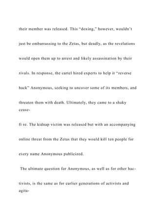 their member was released. This “doxing,” however, wouldn’t
just be embarrassing to the Zetas, but deadly, as the revelations
would open them up to arrest and likely assassination by their
rivals. In response, the cartel hired experts to help it “reverse
hack” Anonymous, seeking to uncover some of its members, and
threaten them with death. Ultimately, they came to a shaky
cease-
fi re. The kidnap victim was released but with an accompanying
online threat from the Zetas that they would kill ten people for
every name Anonymous publicized.
The ultimate question for Anonymous, as well as for other hac-
tivists, is the same as for earlier generations of activists and
agita-
 