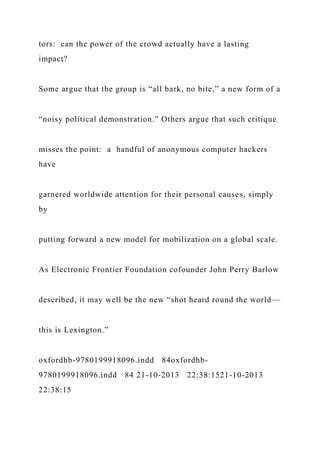 tors: can the power of the crowd actually have a lasting
impact?
Some argue that the group is “all bark, no bite,” a new form of a
“noisy political demonstration.” Others argue that such critique
misses the point: a handful of anonymous computer hackers
have
garnered worldwide attention for their personal causes, simply
by
putting forward a new model for mobilization on a global scale.
As Electronic Frontier Foundation cofounder John Perry Barlow
described, it may well be the new “shot heard round the world—
this is Lexington.”
oxfordhb-9780199918096.indd 84oxfordhb-
9780199918096.indd 84 21-10-2013 22:38:1521-10-2013
22:38:15
 