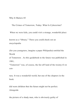 Why It Matters 85
The Crimes of Tomorrow, Today: What Is Cybercrime?
When we were kids, you could visit a strange, wonderful place
known as a “library.” There you could check out an
encyclopedia
(for you youngsters, imagine a paper Wikipedia) entitled the
World
of Tomorrow . As this guidebook to the future was published in
1981,
“Tomorrow” was, of course, the far-off land of the twenty-fi rst
cen-
tury. It was a wonderful world, but one of the chapters in the
book
did warn children that the future might not be perfect.
Alongside
the picture of a shady man, who is obviously guilty of
 