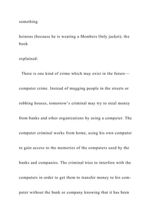 something
heinous (because he is wearing a Members Only jacket), the
book
explained:
There is one kind of crime which may exist in the future—
computer crime. Instead of mugging people in the streets or
robbing houses, tomorrow’s criminal may try to steal money
from banks and other organizations by using a computer. The
computer criminal works from home, using his own computer
to gain access to the memories of the computers used by the
banks and companies. The criminal tries to interfere with the
computers in order to get them to transfer money to his com-
puter without the bank or company knowing that it has been
 
