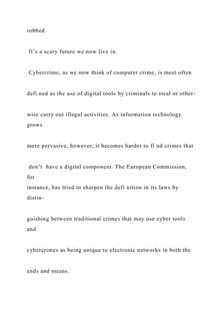robbed.
It’s a scary future we now live in.
Cybercrime, as we now think of computer crime, is most often
defi ned as the use of digital tools by criminals to steal or other-
wise carry out illegal activities. As information technology
grows
more pervasive, however, it becomes harder to fi nd crimes that
don’t have a digital component. The European Commission,
for
instance, has tried to sharpen the defi nition in its laws by
distin-
guishing between traditional crimes that may use cyber tools
and
cybercrimes as being unique to electronic networks in both the
ends and means.
 