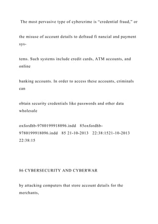 The most pervasive type of cybercrime is “credential fraud,” or
the misuse of account details to defraud fi nancial and payment
sys-
tems. Such systems include credit cards, ATM accounts, and
online
banking accounts. In order to access these accounts, criminals
can
obtain security credentials like passwords and other data
wholesale
oxfordhb-9780199918096.indd 85oxfordhb-
9780199918096.indd 85 21-10-2013 22:38:1521-10-2013
22:38:15
86 CYBERSECURITY AND CYBERWAR
by attacking computers that store account details for the
merchants,
 