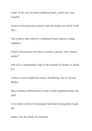 sand? In the case of online banking fraud, a thief can’t just
transfer
money to her personal account since the banks can easily track
that.
The result is that effective credential fraud requires a large
organiza-
tional infrastructure of sellers, resellers, patsies, and “money
mules,”
who act as intermediate steps in the transfer of money or goods.
It’s
similar to more traditional money laundering, but in reverse.
Rather
than washing criminal profi ts into a wider legitimate pool, the
goal
is to create a series of seemingly legitimate transactions to get
the
money into the hands of criminals.
 