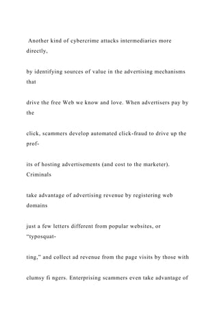 Another kind of cybercrime attacks intermediaries more
directly,
by identifying sources of value in the advertising mechanisms
that
drive the free Web we know and love. When advertisers pay by
the
click, scammers develop automated click-fraud to drive up the
prof-
its of hosting advertisements (and cost to the marketer).
Criminals
take advantage of advertising revenue by registering web
domains
just a few letters different from popular websites, or
“typosquat-
ting,” and collect ad revenue from the page visits by those with
clumsy fi ngers. Enterprising scammers even take advantage of
 