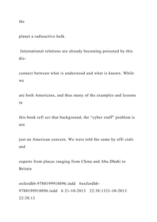 the
planet a radioactive hulk.
International relations are already becoming poisoned by this
dis-
connect between what is understood and what is known. While
we
are both Americans, and thus many of the examples and lessons
in
this book refl ect that background, the “cyber stuff” problem is
not
just an American concern. We were told the same by offi cials
and
experts from places ranging from China and Abu Dhabi to
Britain
oxfordhb-9780199918096.indd 6oxfordhb-
9780199918096.indd 6 21-10-2013 22:38:1321-10-2013
22:38:13
 