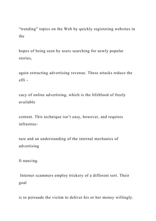 “trending” topics on the Web by quickly registering websites in
the
hopes of being seen by users searching for newly popular
stories,
again extracting advertising revenue. These attacks reduce the
effi -
cacy of online advertising, which is the lifeblood of freely
available
content. This technique isn’t easy, however, and requires
infrastruc-
ture and an understanding of the internal mechanics of
advertising
fi nancing.
Internet scammers employ trickery of a different sort. Their
goal
is to persuade the victim to deliver his or her money willingly.
 