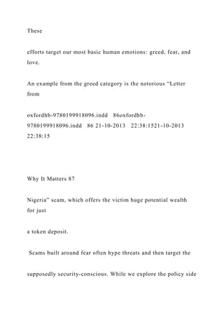 These
efforts target our most basic human emotions: greed, fear, and
love.
An example from the greed category is the notorious “Letter
from
oxfordhb-9780199918096.indd 86oxfordhb-
9780199918096.indd 86 21-10-2013 22:38:1521-10-2013
22:38:15
Why It Matters 87
Nigeria” scam, which offers the victim huge potential wealth
for just
a token deposit.
Scams built around fear often hype threats and then target the
supposedly security-conscious. While we explore the policy side
 