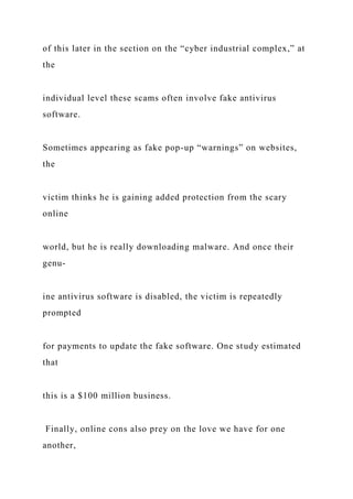 of this later in the section on the “cyber industrial complex,” at
the
individual level these scams often involve fake antivirus
software.
Sometimes appearing as fake pop-up “warnings” on websites,
the
victim thinks he is gaining added protection from the scary
online
world, but he is really downloading malware. And once their
genu-
ine antivirus software is disabled, the victim is repeatedly
prompted
for payments to update the fake software. One study estimated
that
this is a $100 million business.
Finally, online cons also prey on the love we have for one
another,
 