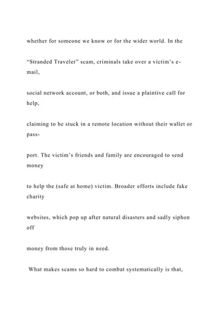 whether for someone we know or for the wider world. In the
“Stranded Traveler” scam, criminals take over a victim’s e-
mail,
social network account, or both, and issue a plaintive call for
help,
claiming to be stuck in a remote location without their wallet or
pass-
port. The victim’s friends and family are encouraged to send
money
to help the (safe at home) victim. Broader efforts include fake
charity
websites, which pop up after natural disasters and sadly siphon
off
money from those truly in need.
What makes scams so hard to combat systematically is that,
 