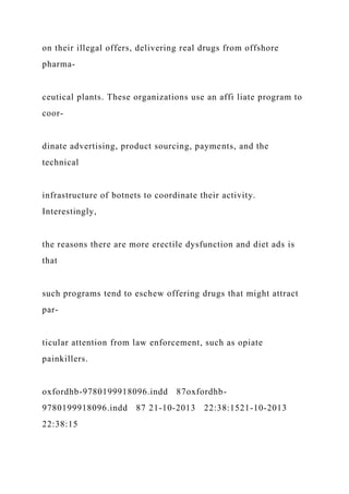 on their illegal offers, delivering real drugs from offshore
pharma-
ceutical plants. These organizations use an affi liate program to
coor-
dinate advertising, product sourcing, payments, and the
technical
infrastructure of botnets to coordinate their activity.
Interestingly,
the reasons there are more erectile dysfunction and diet ads is
that
such programs tend to eschew offering drugs that might attract
par-
ticular attention from law enforcement, such as opiate
painkillers.
oxfordhb-9780199918096.indd 87oxfordhb-
9780199918096.indd 87 21-10-2013 22:38:1521-10-2013
22:38:15
 