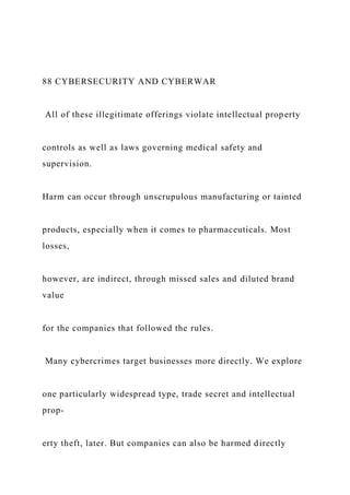 88 CYBERSECURITY AND CYBERWAR
All of these illegitimate offerings violate intellectual property
controls as well as laws governing medical safety and
supervision.
Harm can occur through unscrupulous manufacturing or tainted
products, especially when it comes to pharmaceuticals. Most
losses,
however, are indirect, through missed sales and diluted brand
value
for the companies that followed the rules.
Many cybercrimes target businesses more directly. We explore
one particularly widespread type, trade secret and intellectual
prop-
erty theft, later. But companies can also be harmed directly
 