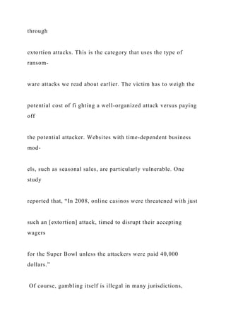 through
extortion attacks. This is the category that uses the type of
ransom-
ware attacks we read about earlier. The victim has to weigh the
potential cost of fi ghting a well-organized attack versus paying
off
the potential attacker. Websites with time-dependent business
mod-
els, such as seasonal sales, are particularly vulnerable. One
study
reported that, “In 2008, online casinos were threatened with just
such an [extortion] attack, timed to disrupt their accepting
wagers
for the Super Bowl unless the attackers were paid 40,000
dollars.”
Of course, gambling itself is illegal in many jurisdictions,
 