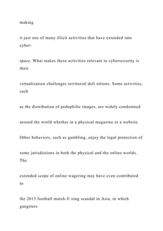 making
it just one of many illicit activities that have extended into
cyber-
space. What makes these activities relevant to cybersecurity is
their
virtualization challenges territorial defi nitions. Some activities,
such
as the distribution of pedophilic images, are widely condemned
around the world whether in a physical magazine or a website.
Other behaviors, such as gambling, enjoy the legal protection of
some jurisdictions in both the physical and the online worlds.
The
extended scope of online wagering may have even contributed
to
the 2013 football match-fi xing scandal in Asia, in which
gangsters
 