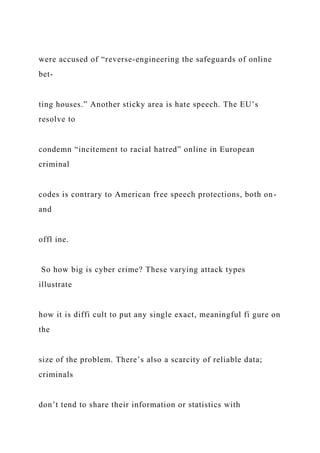 were accused of “reverse-engineering the safeguards of online
bet-
ting houses.” Another sticky area is hate speech. The EU’s
resolve to
condemn “incitement to racial hatred” online in European
criminal
codes is contrary to American free speech protections, both on-
and
offl ine.
So how big is cyber crime? These varying attack types
illustrate
how it is diffi cult to put any single exact, meaningful fi gure on
the
size of the problem. There’s also a scarcity of reliable data;
criminals
don’t tend to share their information or statistics with
 