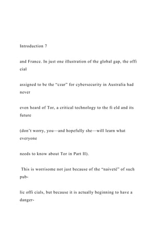 Introduction 7
and France. In just one illustration of the global gap, the offi
cial
assigned to be the “czar” for cybersecurity in Australia had
never
even heard of Tor, a critical technology to the fi eld and its
future
(don’t worry, you—and hopefully she—will learn what
everyone
needs to know about Tor in Part II).
This is worrisome not just because of the “naiveté” of such
pub-
lic offi cials, but because it is actually beginning to have a
danger-
 