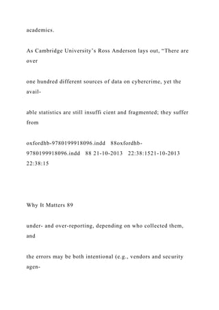 academics.
As Cambridge University’s Ross Anderson lays out, “There are
over
one hundred different sources of data on cybercrime, yet the
avail-
able statistics are still insuffi cient and fragmented; they suffer
from
oxfordhb-9780199918096.indd 88oxfordhb-
9780199918096.indd 88 21-10-2013 22:38:1521-10-2013
22:38:15
Why It Matters 89
under- and over-reporting, depending on who collected them,
and
the errors may be both intentional (e.g., vendors and security
agen-
 