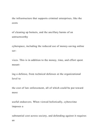 the infrastructure that supports criminal enterprises, like the
costs
of cleaning up botnets, and the ancillary harms of an
untrustworthy
cyberspace, including the reduced use of money-saving online
ser-
vices. This is in addition to the money, time, and effort spent
mount-
ing a defense, from technical defenses at the organizational
level to
the cost of law enforcement, all of which could be put toward
more
useful endeavors. When viewed holistically, cybercrime
imposes a
substantial cost across society, and defending against it requires
an
 