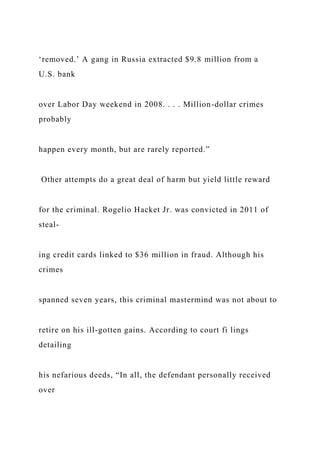 ‘removed.’ A gang in Russia extracted $9.8 million from a
U.S. bank
over Labor Day weekend in 2008. . . . Million-dollar crimes
probably
happen every month, but are rarely reported.”
Other attempts do a great deal of harm but yield little reward
for the criminal. Rogelio Hacket Jr. was convicted in 2011 of
steal-
ing credit cards linked to $36 million in fraud. Although his
crimes
spanned seven years, this criminal mastermind was not about to
retire on his ill-gotten gains. According to court fi lings
detailing
his nefarious deeds, “In all, the defendant personally received
over
 