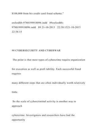 $100,000 from his credit card fraud scheme.”
oxfordhb-9780199918096.indd 89oxfordhb-
9780199918096.indd 89 21-10-2013 22:38:1521-10-2013
22:38:15
90 CYBERSECURITY AND CYBERWAR
The point is that most types of cybercrime require organization
for execution as well as profi tability. Each successful fraud
requires
many different steps that are often individually worth relatively
little.
So the scale of cybercriminal activity is another way to
approach
cybercrime. Investigators and researchers have had the
opportunity
 