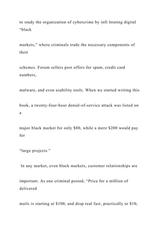 to study the organization of cybercrime by infi ltrating digital
“black
markets,” where criminals trade the necessary components of
their
schemes. Forum sellers post offers for spam, credit card
numbers,
malware, and even usability tools. When we started writing this
book, a twenty-four-hour denial-of-service attack was listed on
a
major black market for only $80, while a mere $200 would pay
for
“large projects.”
In any market, even black markets, customer relationships are
important. As one criminal posted, “Price for a million of
delivered
mails is starting at $100, and drop real fast, practically to $10,
 