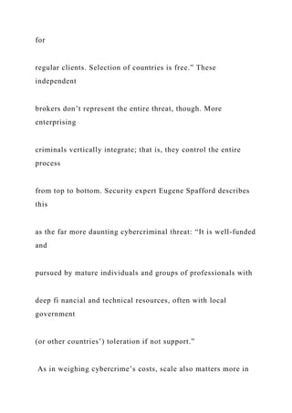 for
regular clients. Selection of countries is free.” These
independent
brokers don’t represent the entire threat, though. More
enterprising
criminals vertically integrate; that is, they control the entire
process
from top to bottom. Security expert Eugene Spafford describes
this
as the far more daunting cybercriminal threat: “It is well-funded
and
pursued by mature individuals and groups of professionals with
deep fi nancial and technical resources, often with local
government
(or other countries’) toleration if not support.”
As in weighing cybercrime’s costs, scale also matters more in
 