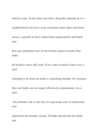 indirect ways. In the same way that a drug den opening up in a
neighborhood will drive away customers from other local busi-
nesses, a growth in these cybercrime organizations and black
mar-
kets can undermine trust in the broader digital systems that
make
all business more effi cient. If we come to believe that every e-
mail
claiming to be from our bank is a phishing attempt, for instance,
then our banks can no longer effectively communicate via e-
mail.
The ultimate risk is that the ever-growing scale of cybercrime
will
undermine the broader system. If banks decide that the fraud
rate
 