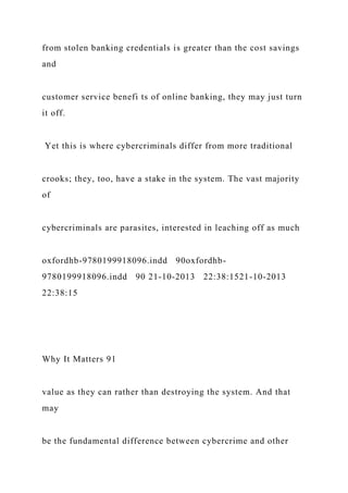 from stolen banking credentials is greater than the cost savings
and
customer service benefi ts of online banking, they may just turn
it off.
Yet this is where cybercriminals differ from more traditional
crooks; they, too, have a stake in the system. The vast majority
of
cybercriminals are parasites, interested in leaching off as much
oxfordhb-9780199918096.indd 90oxfordhb-
9780199918096.indd 90 21-10-2013 22:38:1521-10-2013
22:38:15
Why It Matters 91
value as they can rather than destroying the system. And that
may
be the fundamental difference between cybercrime and other
 