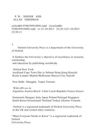 P. W. SINGER AND
ALLAN FRIEDMAN
oxfordhb-9780199918096.indd iiioxfordhb-
9780199918096.indd iii 21-10-2013 22:38:1321-10-2013
22:38:13
3
Oxford University Press is a department of the University
of Oxford.
It furthers the University’s objective of excellence in research,
scholarship,
and education by publishing worldwide.
Oxford New York
Auckland Cape Town Dar es Salaam Hong Kong Karachi
Kuala Lumpur Madrid Melbourne Mexico City Nairobi
New Delhi Shanghai Taipei Toronto
With offi ces in
Argentina Austria Brazil Chile Czech Republic France Greece
Guatemala Hungary Italy Japan Poland Portugal Singapore
South Korea Switzerland Thailand Turkey Ukraine Vietnam
Oxford is a registered trademark of Oxford University Press
in the UK and certain other countries.
“What Everyone Needs to Know” is a registered trademark of
Oxford
University Press.
 