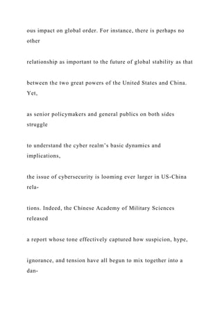 ous impact on global order. For instance, there is perhaps no
other
relationship as important to the future of global stability as that
between the two great powers of the United States and China.
Yet,
as senior policymakers and general publics on both sides
struggle
to understand the cyber realm’s basic dynamics and
implications,
the issue of cybersecurity is looming ever larger in US-China
rela-
tions. Indeed, the Chinese Academy of Military Sciences
released
a report whose tone effectively captured how suspicion, hype,
ignorance, and tension have all begun to mix together into a
dan-
 