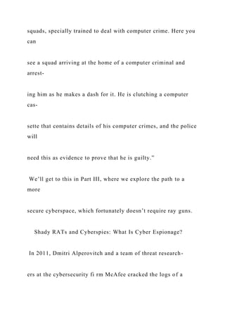 squads, specially trained to deal with computer crime. Here you
can
see a squad arriving at the home of a computer criminal and
arrest-
ing him as he makes a dash for it. He is clutching a computer
cas-
sette that contains details of his computer crimes, and the police
will
need this as evidence to prove that he is guilty.”
We’ll get to this in Part III, where we explore the path to a
more
secure cyberspace, which fortunately doesn’t require ray guns.
Shady RATs and Cyberspies: What Is Cyber Espionage?
In 2011, Dmitri Alperovitch and a team of threat research-
ers at the cybersecurity fi rm McAfee cracked the logs of a
 